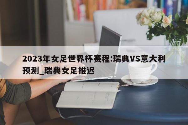 2023年女足世界杯赛程:瑞典VS意大利预测_瑞典女足推迟