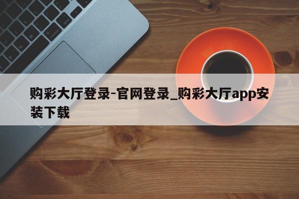 购彩大厅登录-官网登录_购彩大厅app安装下载