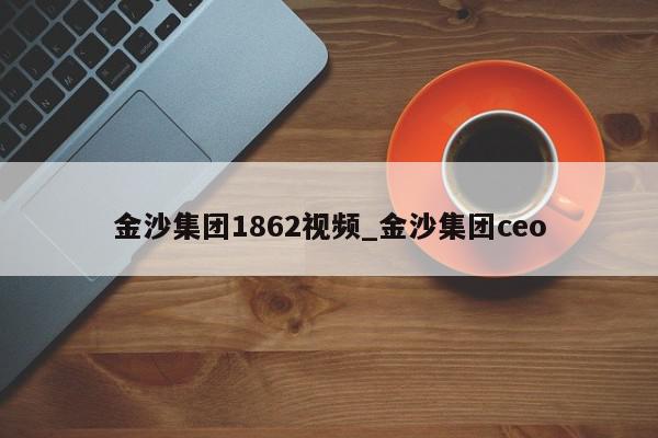 金沙集团1862视频_金沙集团ceo