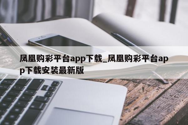 凤凰购彩平台app下载_凤凰购彩平台app下载安装最新版