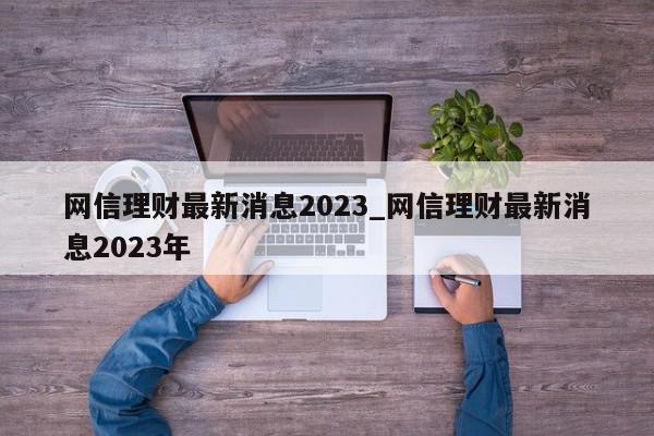 网信理财最新消息2023_网信理财最新消息2023年