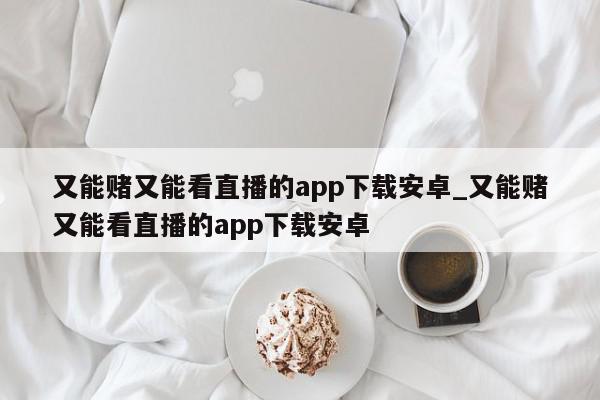 又能赌又能看直播的app下载安卓_又能赌又能看直播的app下载安卓