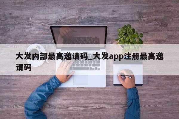 大发内部最高邀请码_大发app注册最高邀请码