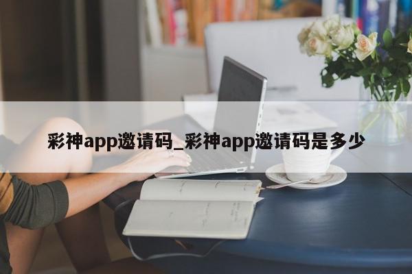 彩神app邀请码_彩神app邀请码是多少