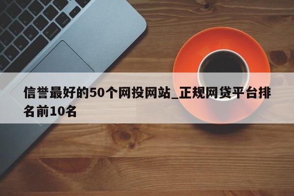 信誉最好的50个网投网站_正规网贷平台排名前10名