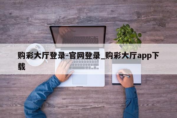 购彩大厅登录-官网登录_购彩大厅app下载