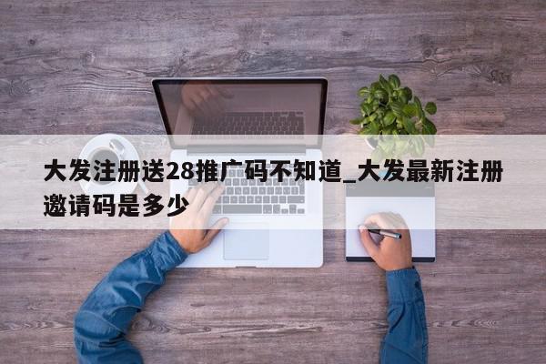 大发注册送28推广码不知道_大发最新注册邀请码是多少